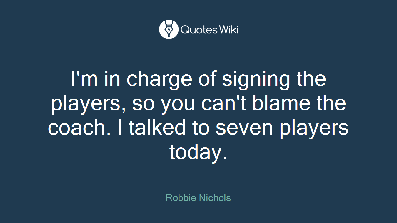 I'm in charge of signing the players, so you can't blame the coach. I talked to seven players today.