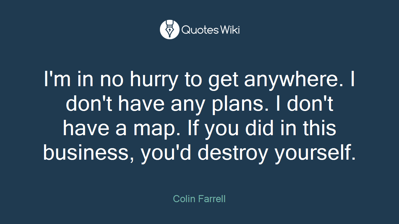I'm in no hurry to get anywhere. I don't have any plans. I don't have a map. If you did in this business, you'd destroy yourself.