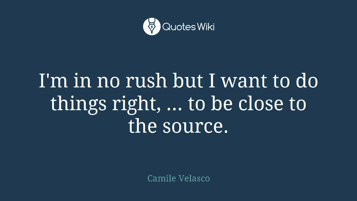I'm in no rush but I want to do things right, ... to be close to the source.