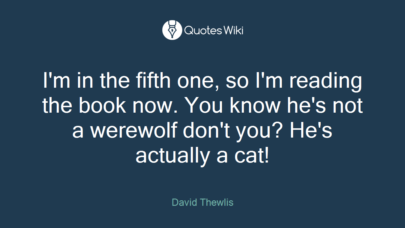 I'm in the fifth one, so I'm reading the book now. You know he's not a werewolf don't you? He's actually a cat!