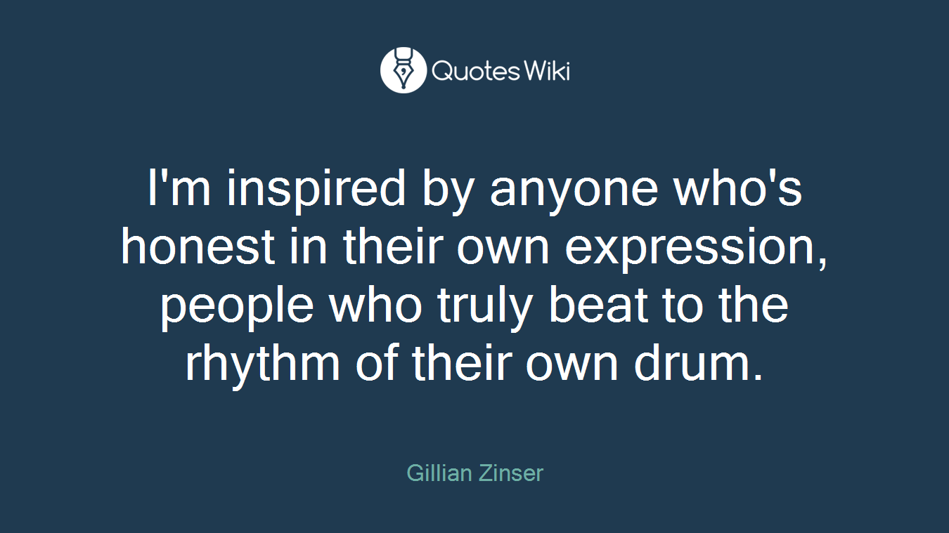 I'm inspired by anyone who's honest in their own expression, people who truly beat to the rhythm of their own drum.