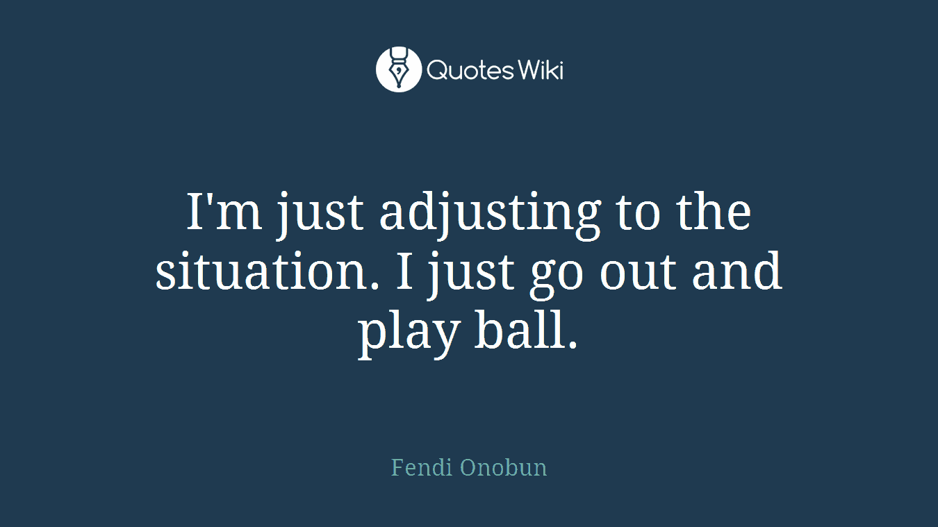 I'm just adjusting to the situation. I just go out and play ball.