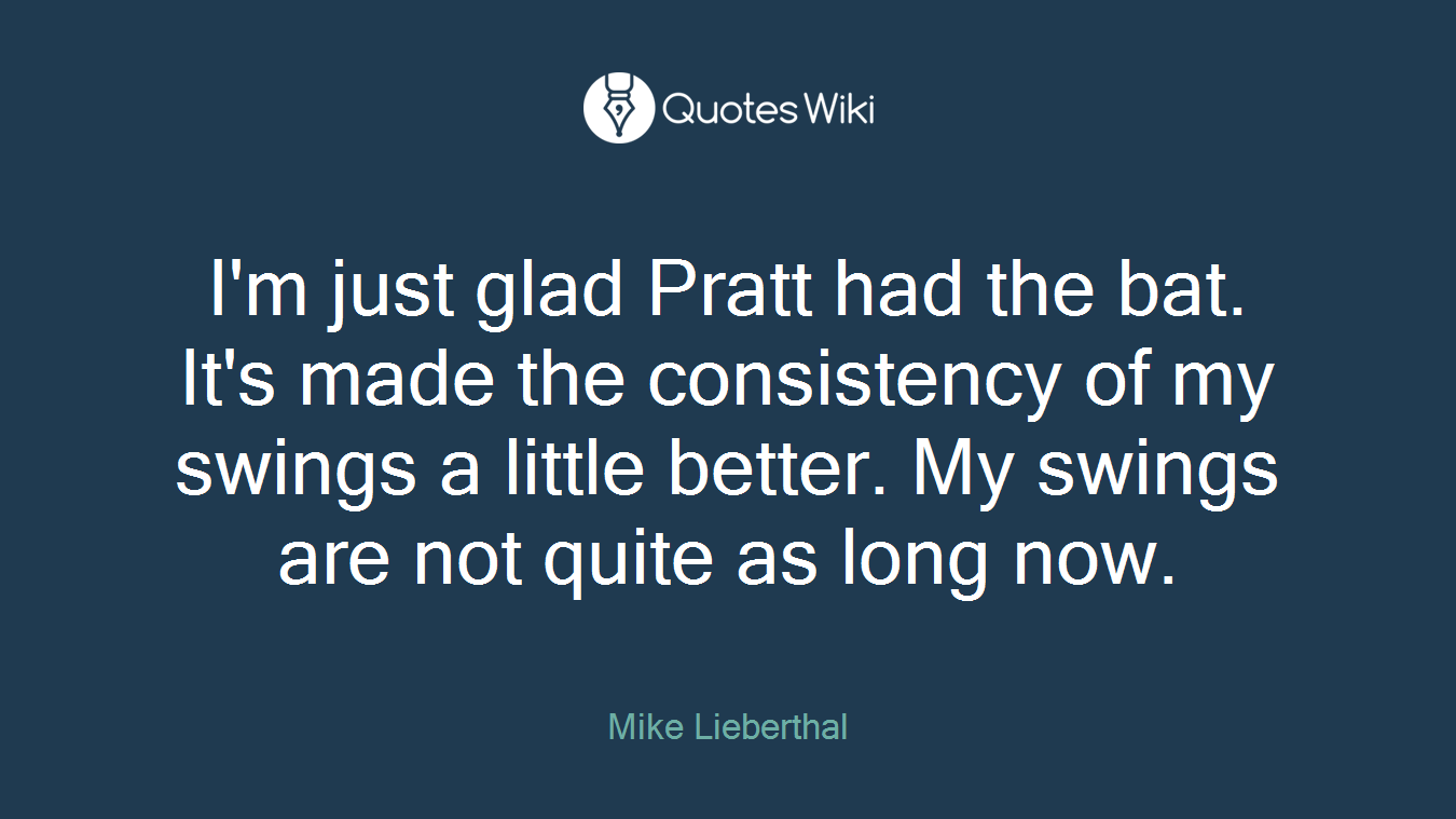 I'm just glad Pratt had the bat. It's made the consistency of my swings a little better. My swings are not quite as long now.