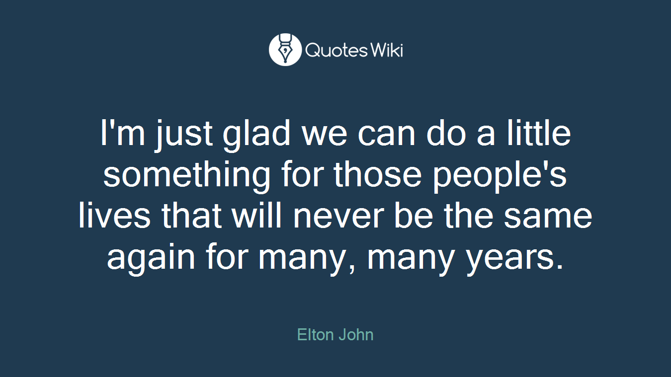 I'm just glad we can do a little something for those people's lives that will never be the same again for many, many years.