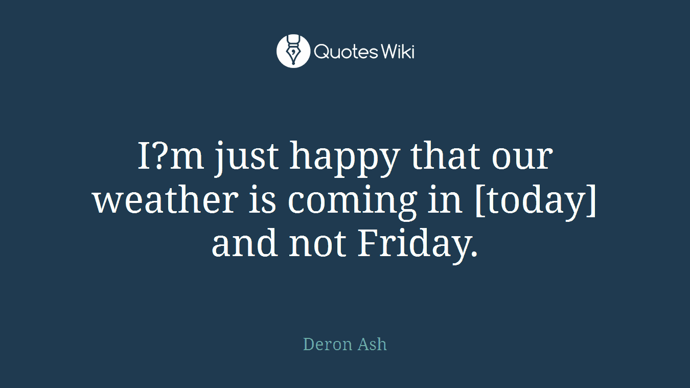 I?m just happy that our weather is coming in [today] and not Friday.