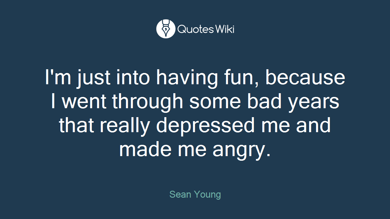 I'm just into having fun, because I went through some bad years that really depressed me and made me angry.