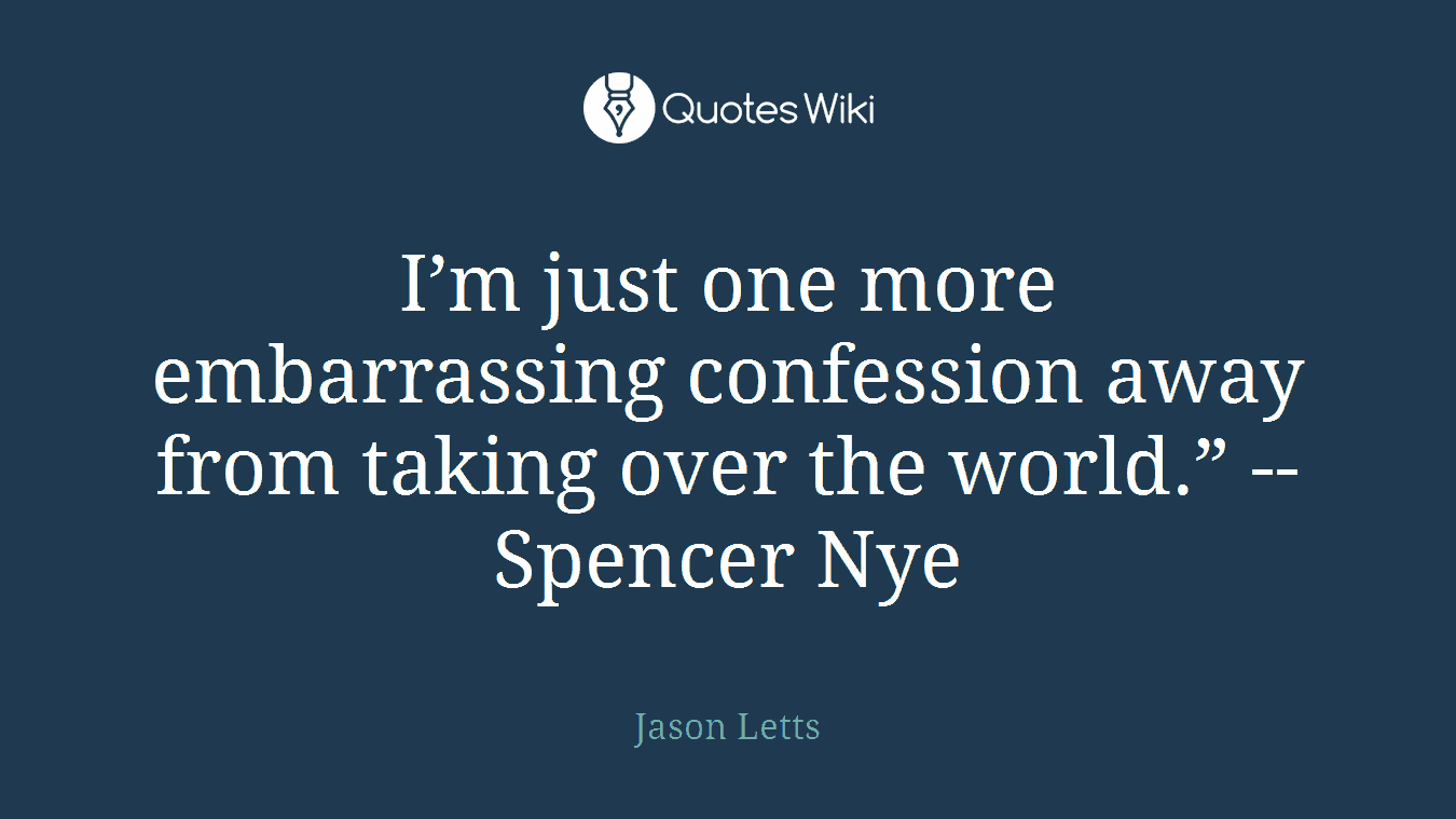 I’m just one more embarrassing confession away from taking over the world.” --Spencer Nye