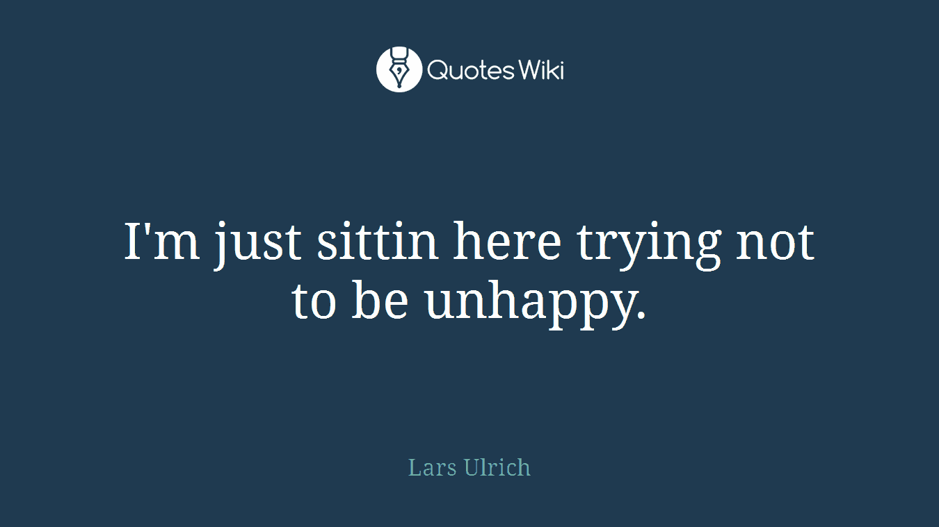 I'm just sittin here trying not to be unhappy.