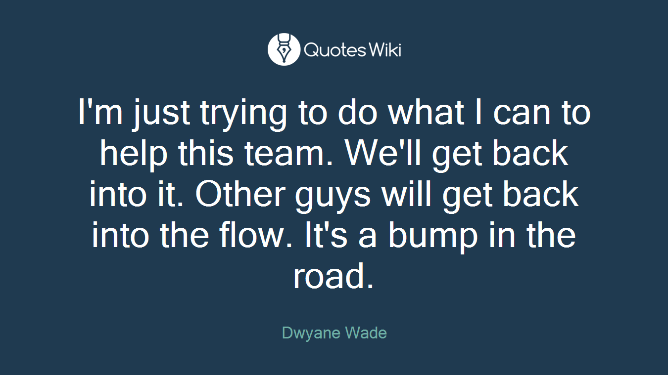 I'm just trying to do what I can to help this team. We'll get back into it. Other guys will get back into the flow. It's a bump in the road.