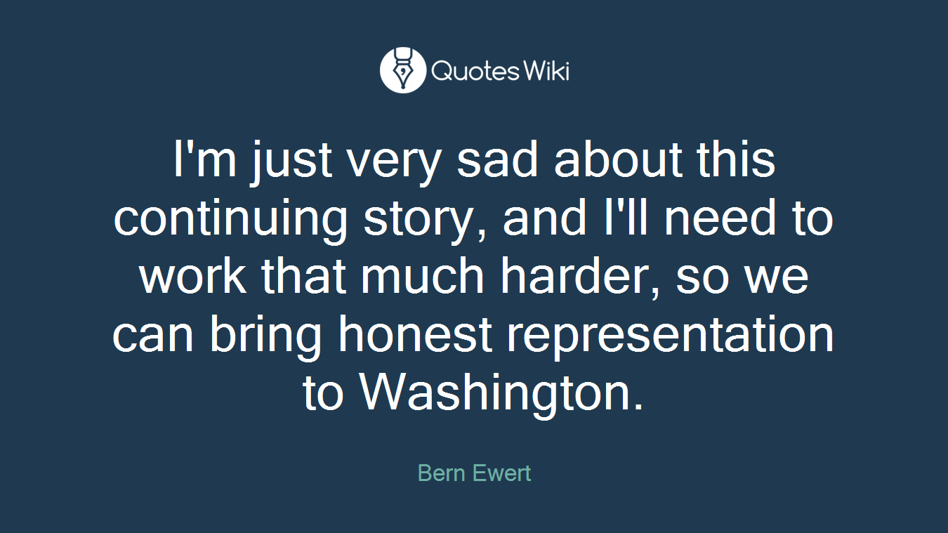 I'm just very sad about this continuing story, and I'll need to work that much harder, so we can bring honest representation to Washington.