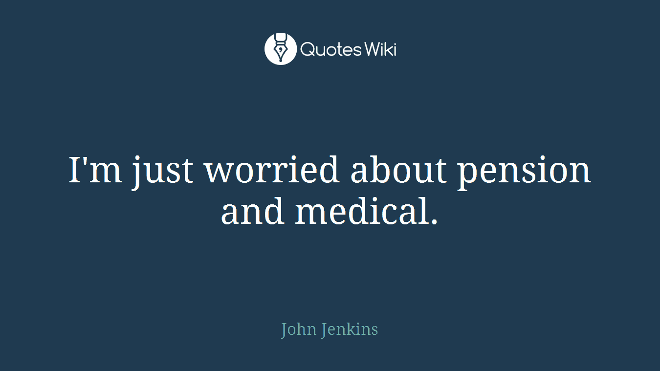 I'm just worried about pension and medical.