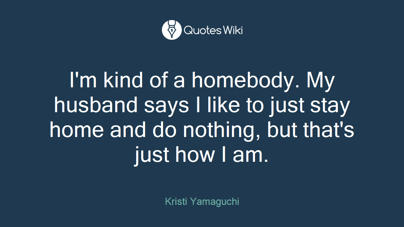 I'm kind of a homebody. My husband says I like to just stay home and do nothing, but that's just how I am.