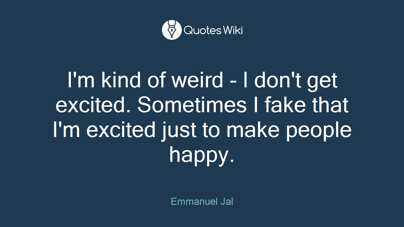 I'm kind of weird - I don't get excited. Sometimes I fake that I'm excited just to make people happy.