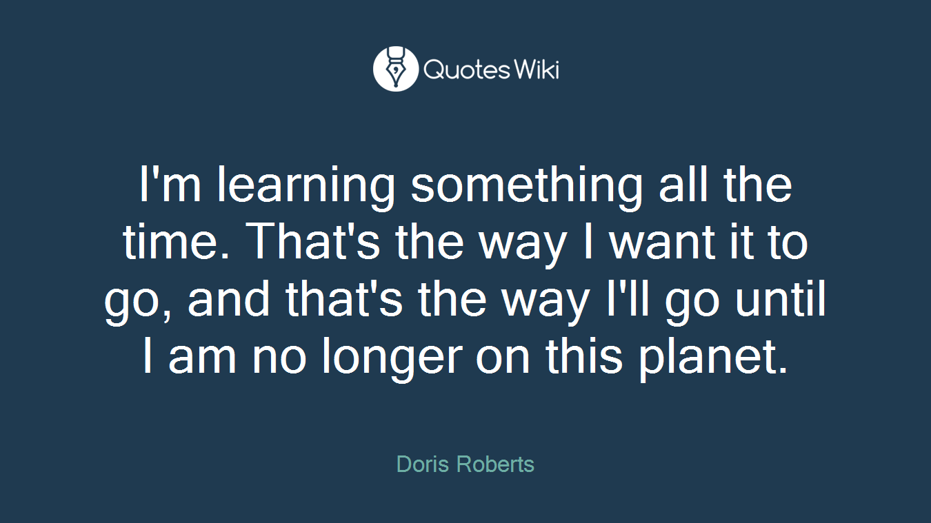 I'm learning something all the time. That's the way I want it to go, and that's the way I'll go until I am no longer on this planet.