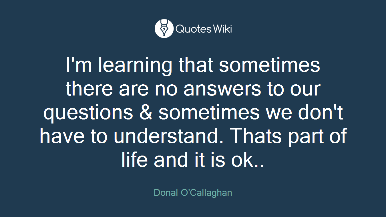 I'm learning that sometimes there are no answers to our questions & sometimes we don't have to understand. Thats part of life and it is ok..