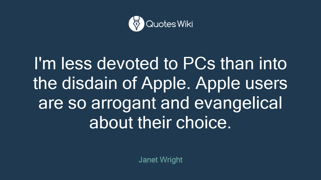 I'm less devoted to PCs than into the disdain of Apple. Apple users are so arrogant and evangelical about their choice.