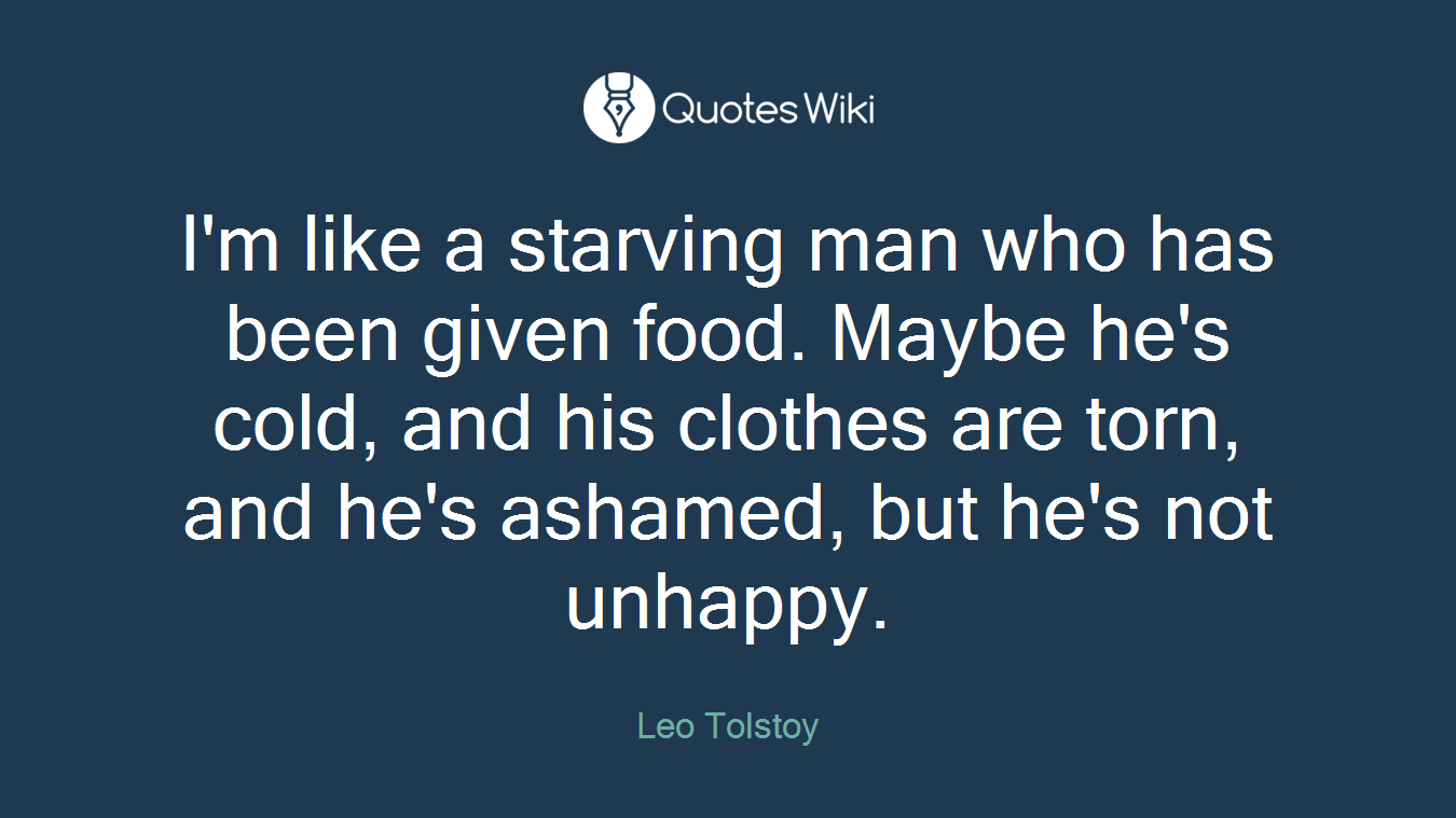 I'm like a starving man who has been given food. Maybe he's cold, and his clothes are torn, and he's ashamed, but he's not unhappy.