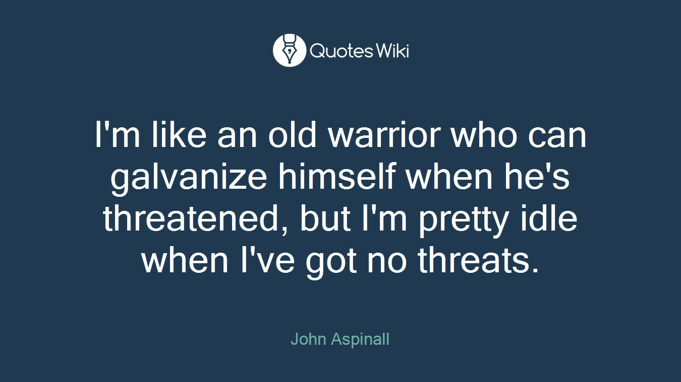 I'm like an old warrior who can galvanize himself when he's threatened, but I'm pretty idle when I've got no threats.