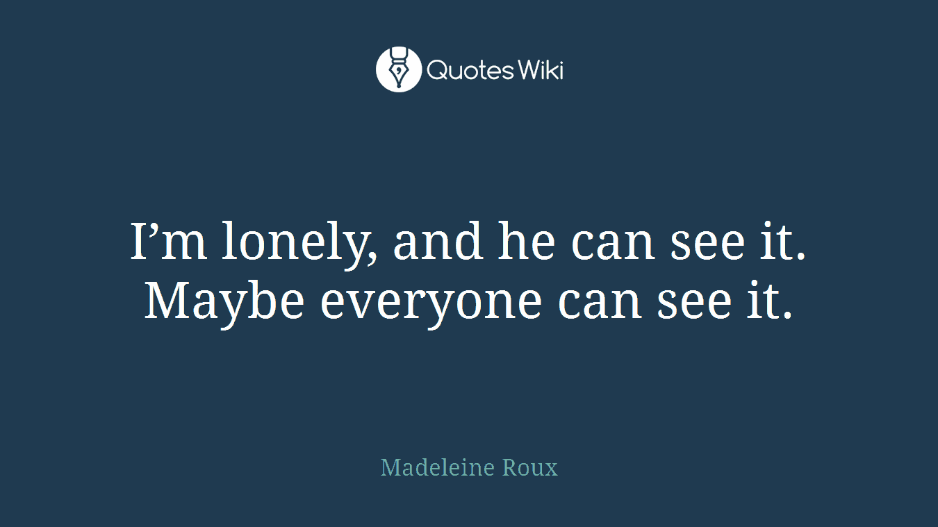I’m lonely, and he can see it. Maybe everyone can see it.