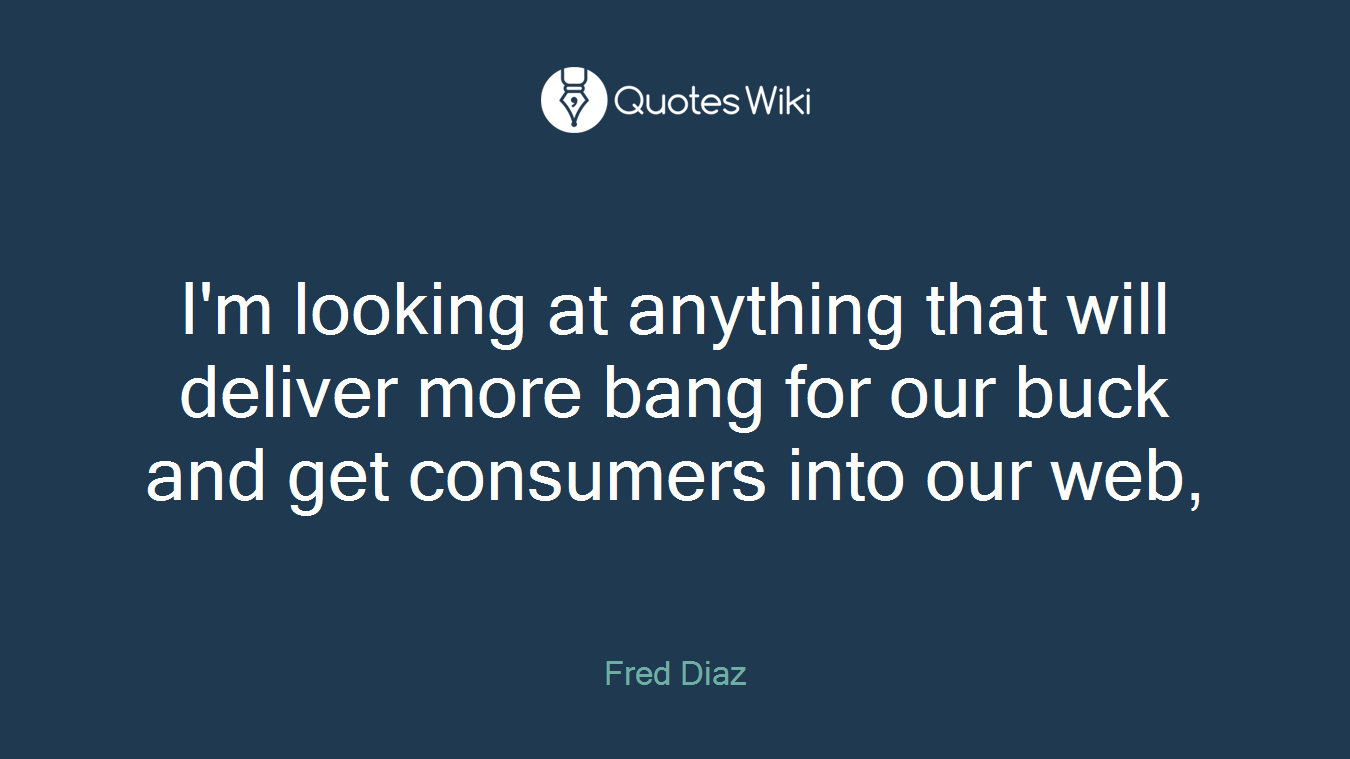 I'm looking at anything that will deliver more bang for our buck and get consumers into our web,