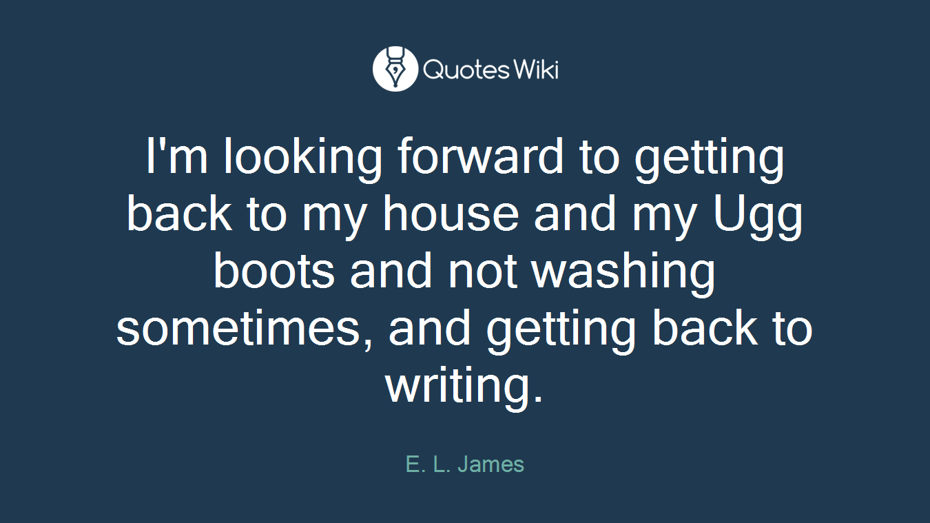 I'm looking forward to getting back to my house and my Ugg boots and not washing sometimes, and getting back to writing.