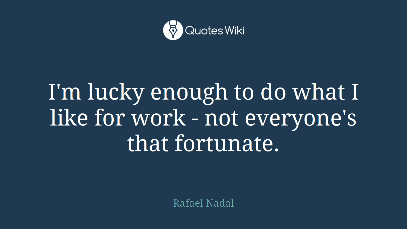 I'm lucky enough to do what I like for work - not everyone's that fortunate.