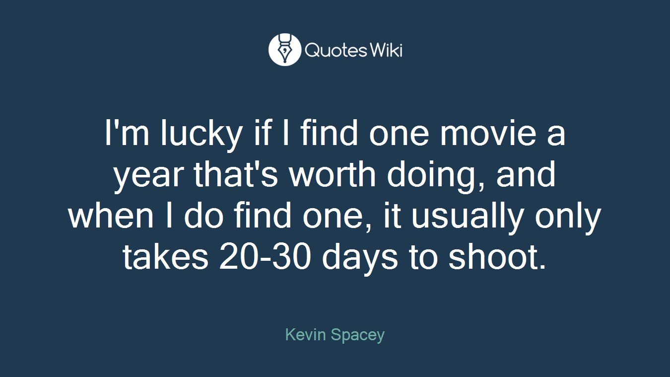 I'm lucky if I find one movie a year that's worth doing, and when I do find one, it usually only takes 20-30 days to shoot.