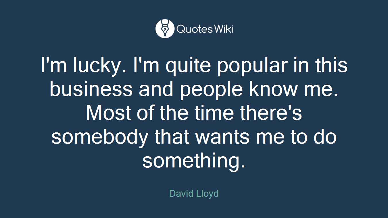 I'm lucky. I'm quite popular in this business and people know me. Most of the time there's somebody that wants me to do something.