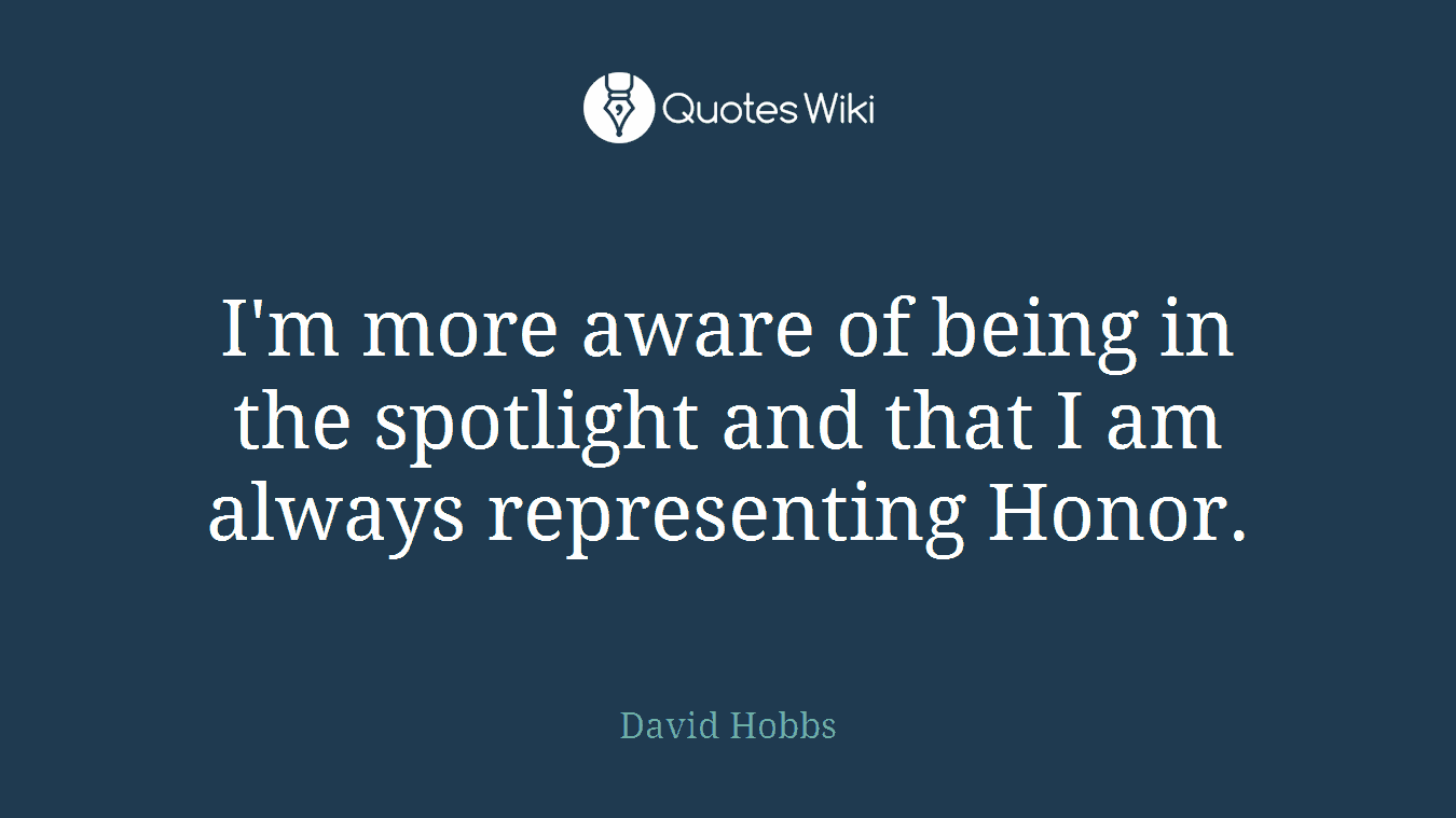 I'm more aware of being in the spotlight and that I am always representing Honor.