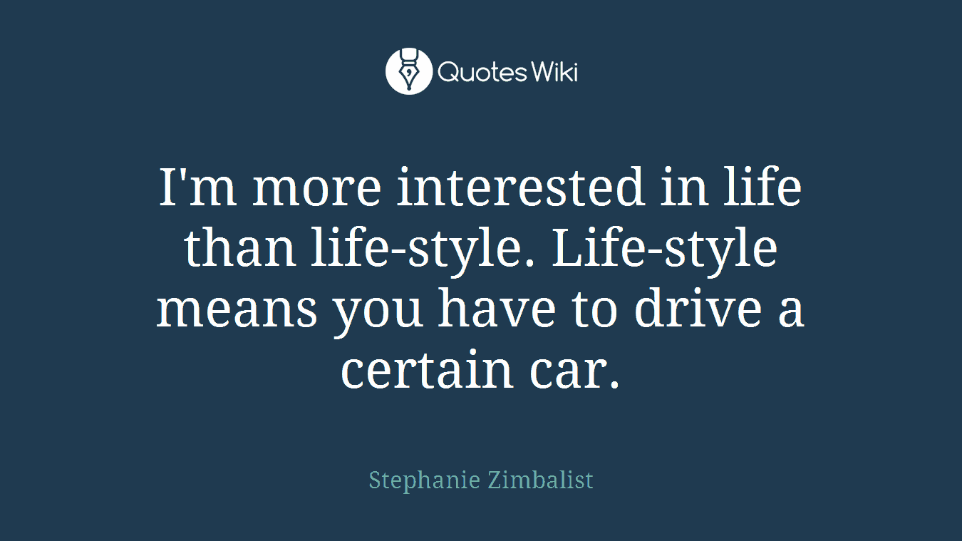 I'm more interested in life than life-style. Life-style means you have to drive a certain car.