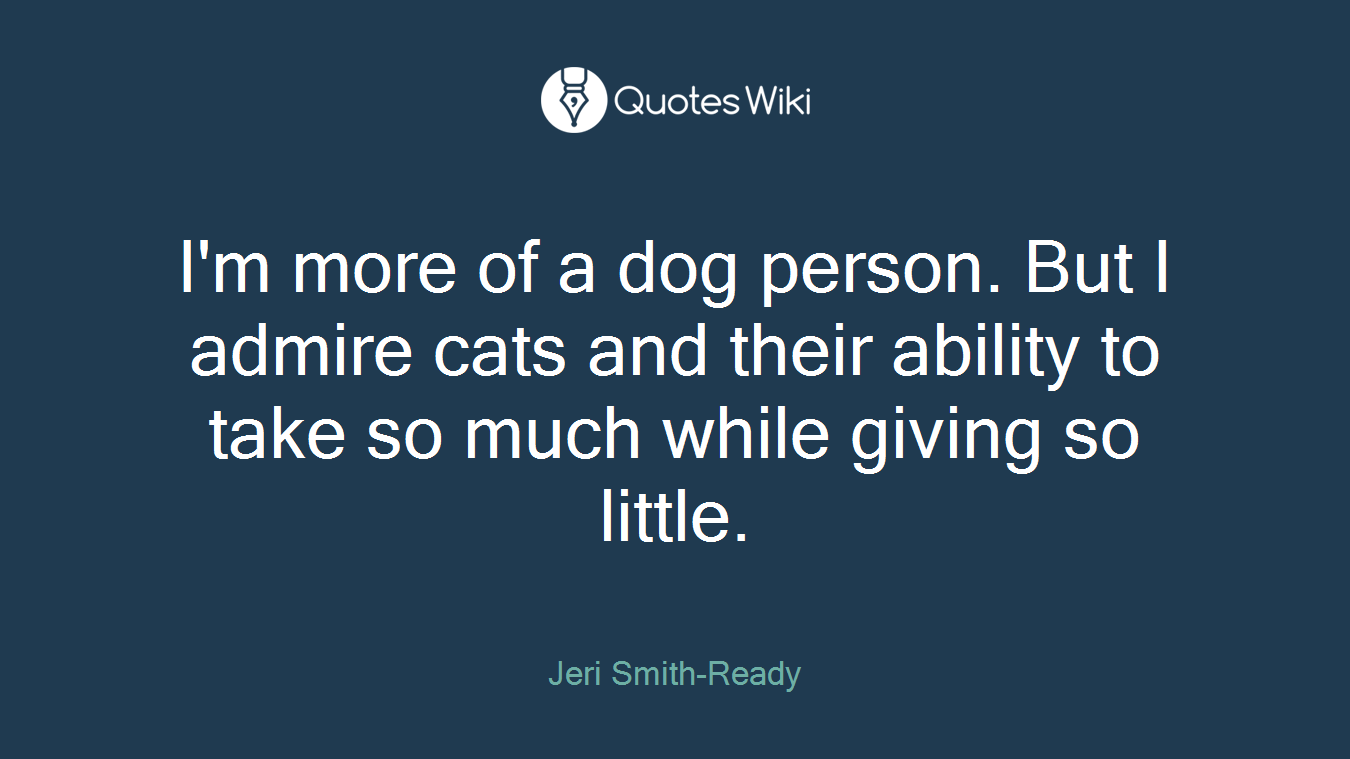 I'm more of a dog person. But I admire cats and their ability to take so much while giving so little.