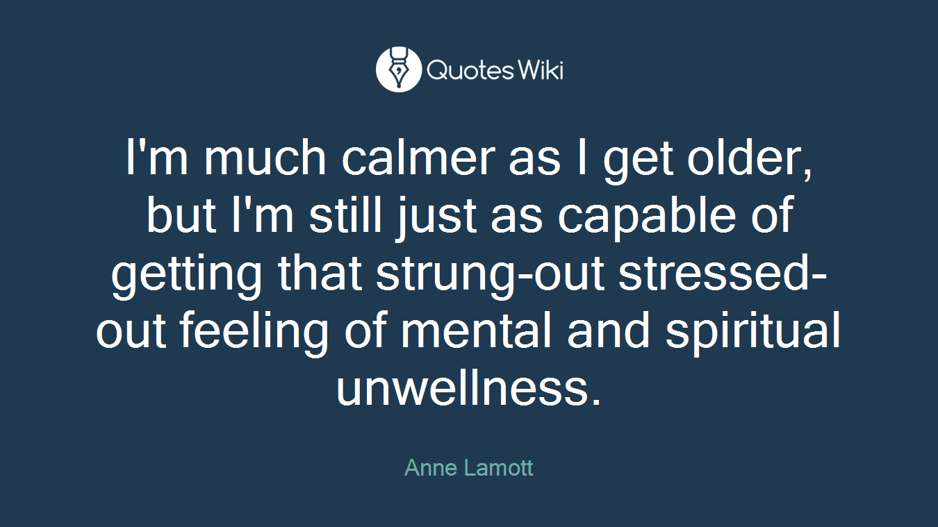 I'm much calmer as I get older, but I'm still just as capable of getting that strung-out stressed-out feeling of mental and spiritual unwellness.