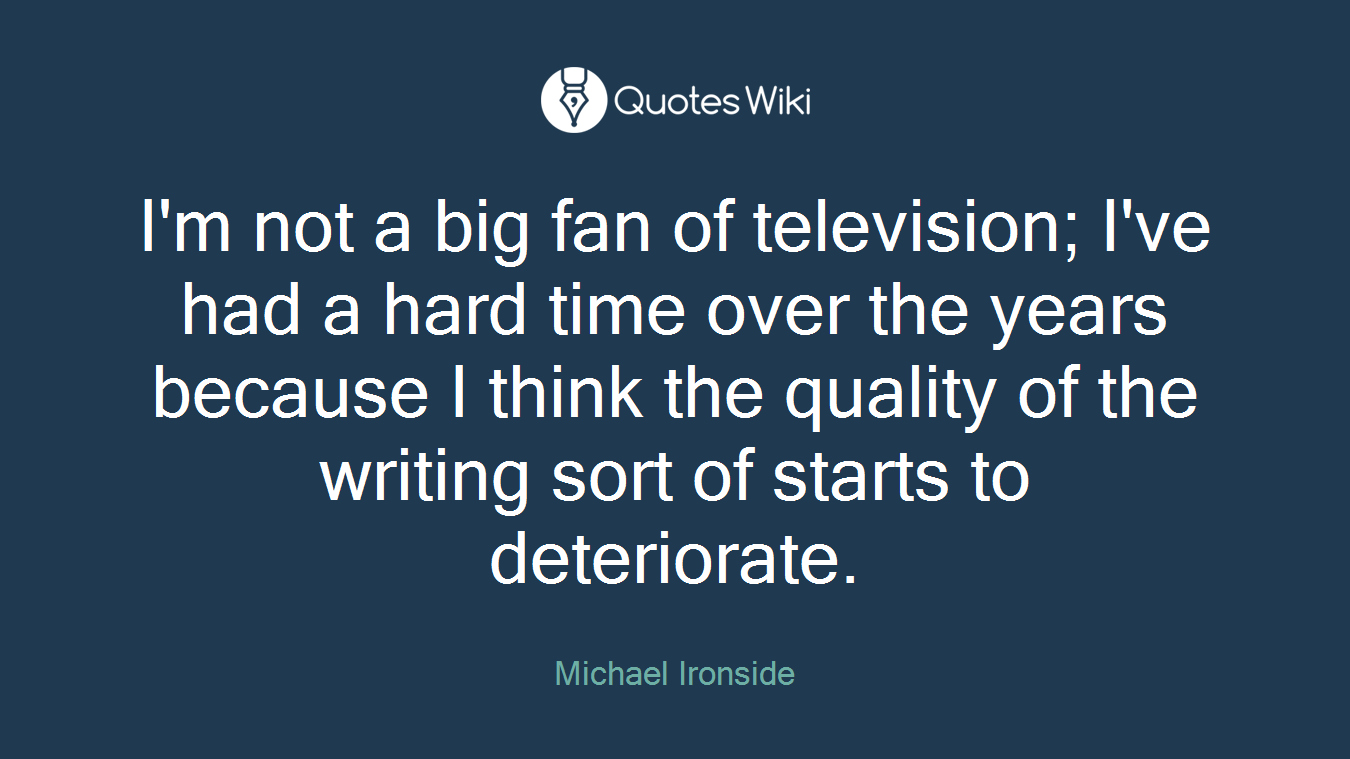 I'm not a big fan of television; I've had a hard time over the years because I think the quality of the writing sort of starts to deteriorate.