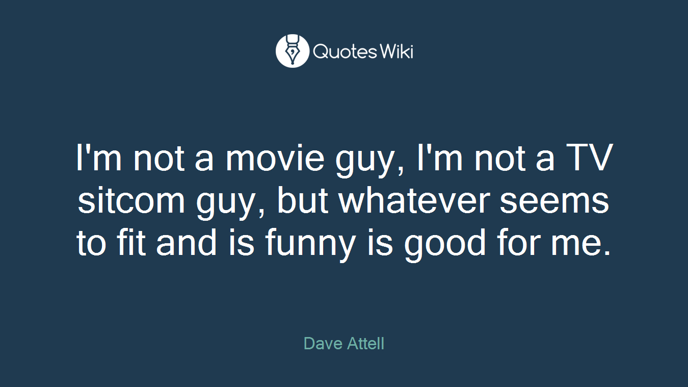 I'm not a movie guy, I'm not a TV sitcom guy, but whatever seems to fit and is funny is good for me.