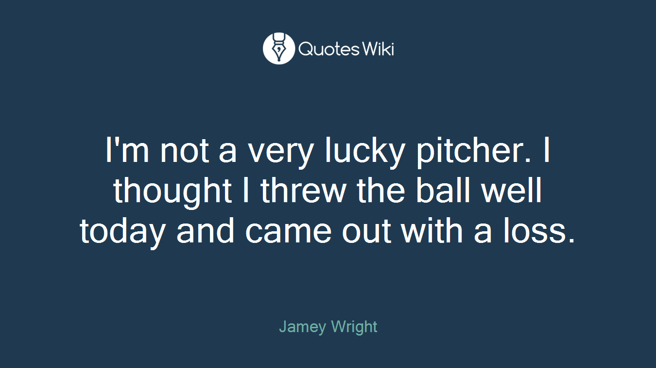 I'm not a very lucky pitcher. I thought I threw the ball well today and came out with a loss.