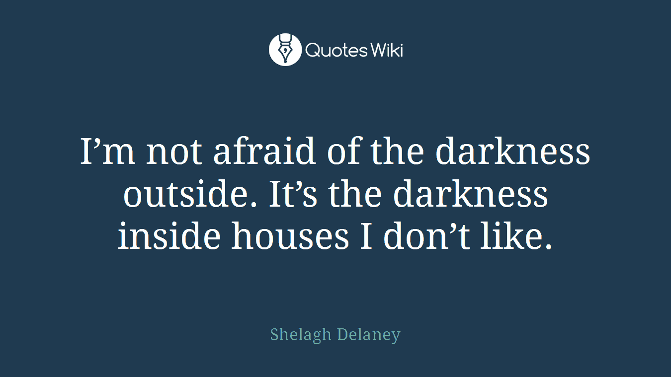 I’m not afraid of the darkness outside. It’s the darkness inside houses I don’t like.