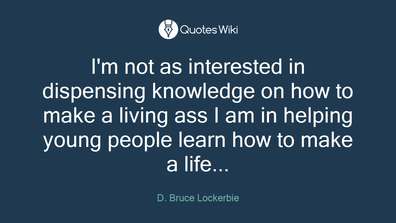 I'm not as interested in dispensing knowledge on how to make a living ass I am in helping young people learn how to make a life...