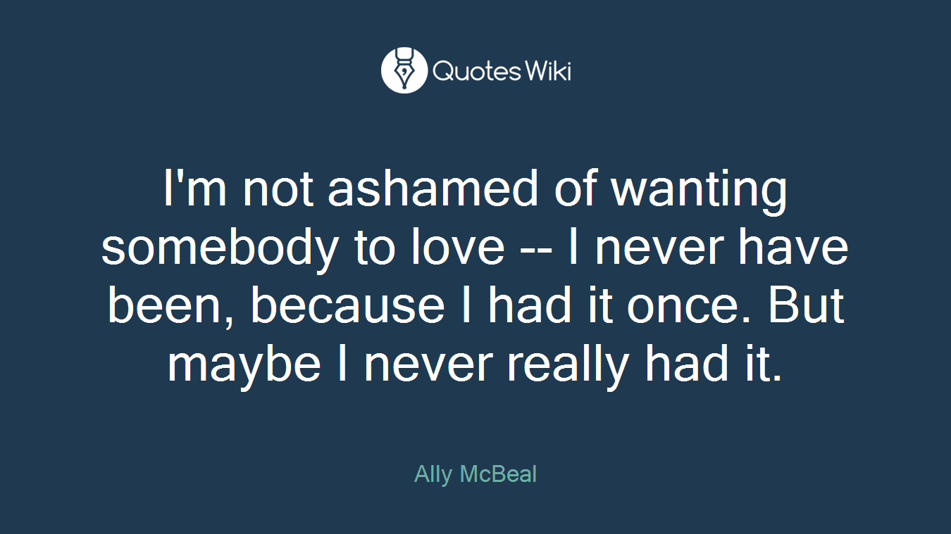 I'm not ashamed of wanting somebody to love -- I never have been, because I had it once. But maybe I never really had it.
