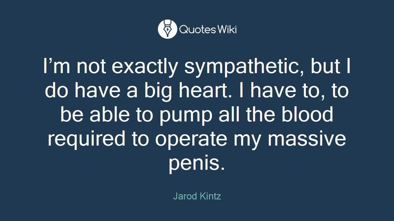 I’m not exactly sympathetic, but I do have a big heart. I have to, to be able to pump all the blood required to operate my massive penis.