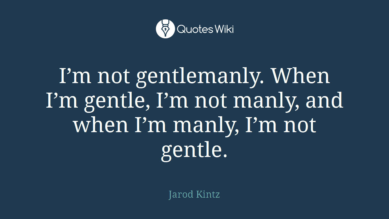 I’m not gentlemanly. When I’m gentle, I’m not manly, and when I’m manly, I’m not gentle.