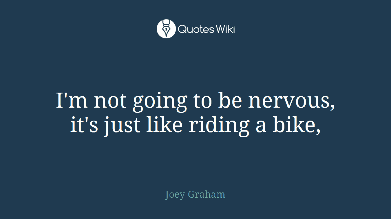 I'm not going to be nervous, it's just like riding a bike,