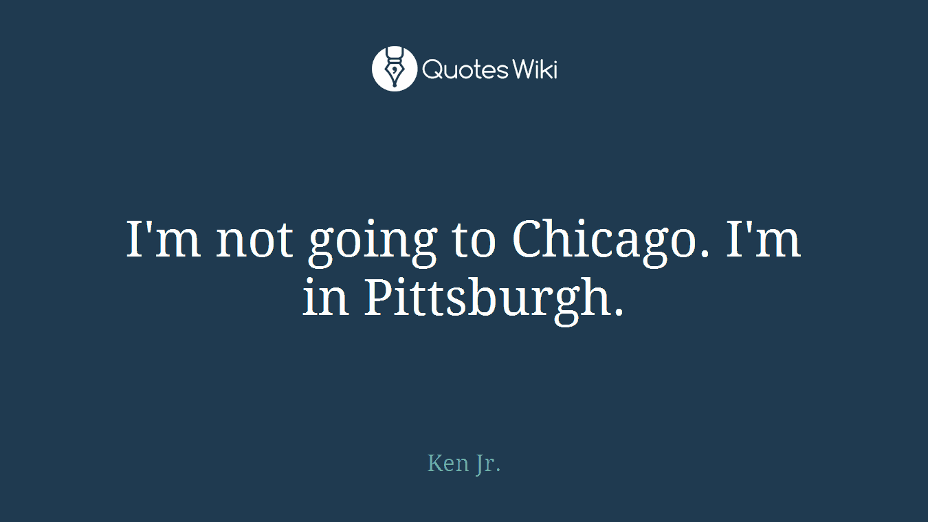I'm not going to Chicago. I'm in Pittsburgh.