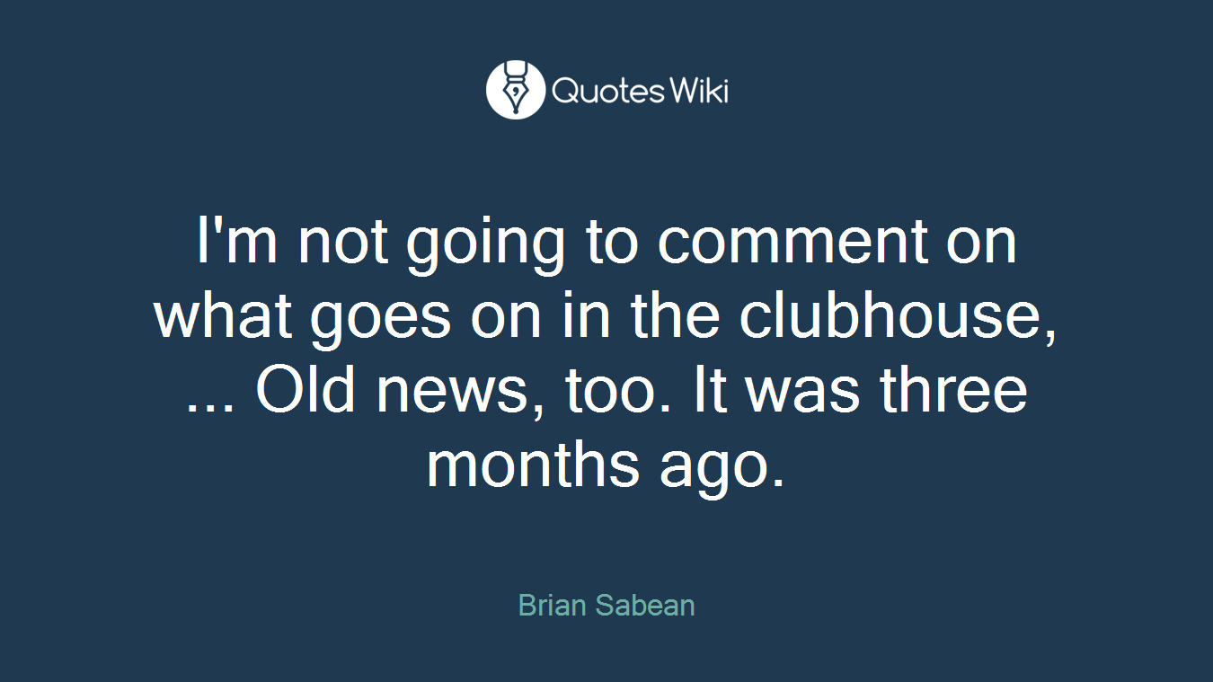 I'm not going to comment on what goes on in the clubhouse, ... Old news, too. It was three months ago.