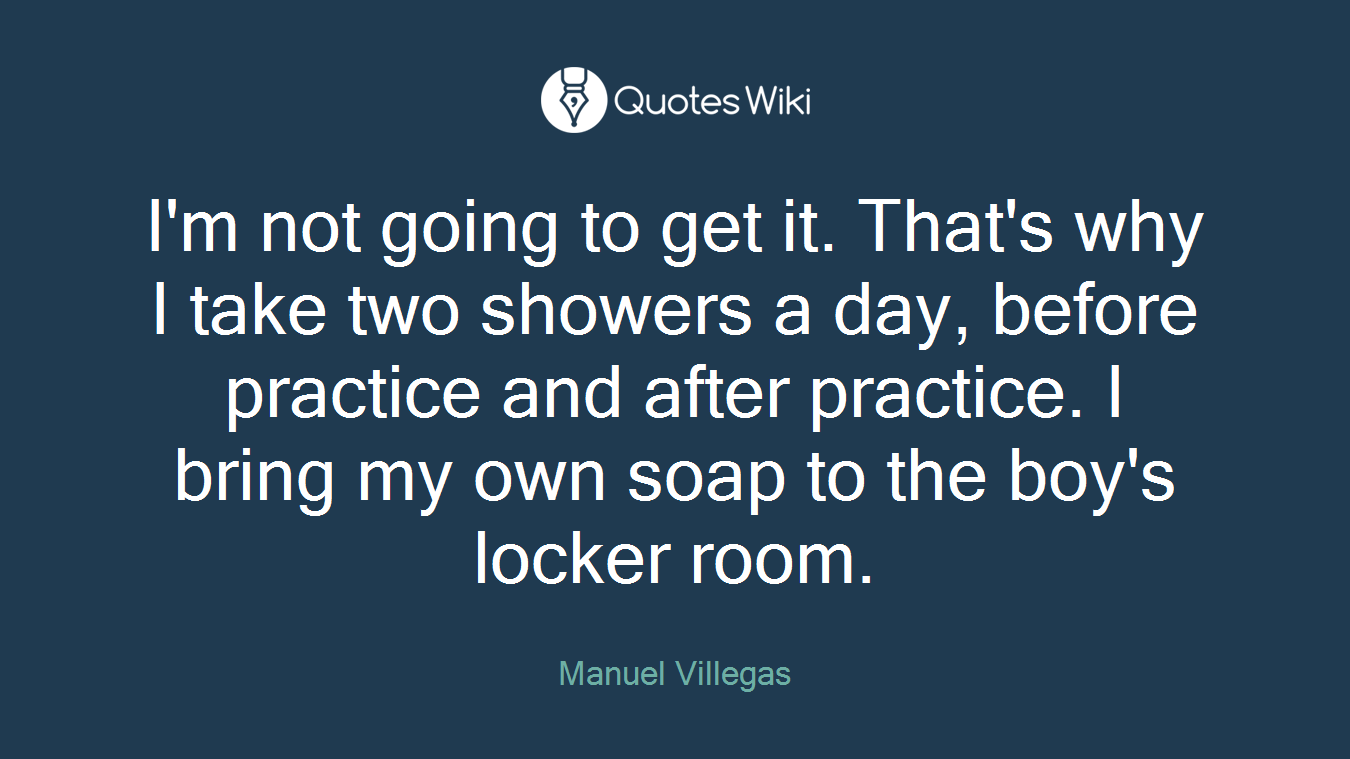 I'm not going to get it. That's why I take two showers a day, before practice and after practice. I bring my own soap to the boy's locker room.