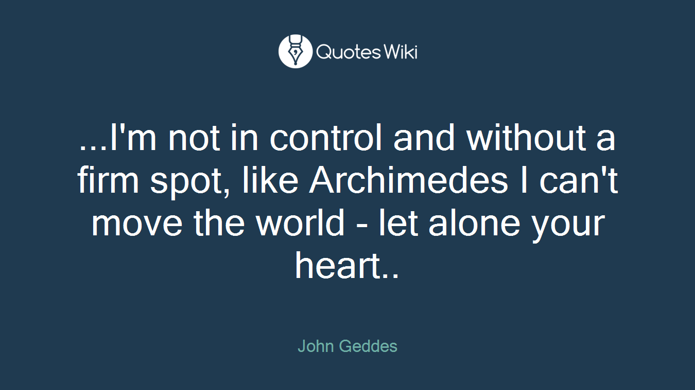 ...I'm not in control and without a firm spot, like Archimedes I can't move the world - let alone your heart..