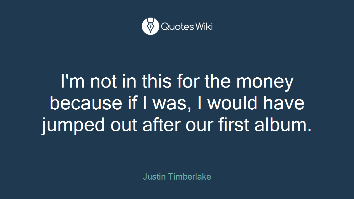 I'm not in this for the money because if I was, I would have jumped out after our first album.