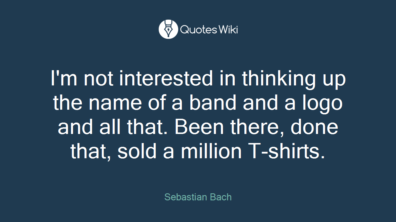I'm not interested in thinking up the name of a band and a logo and all that. Been there, done that, sold a million T-shirts.