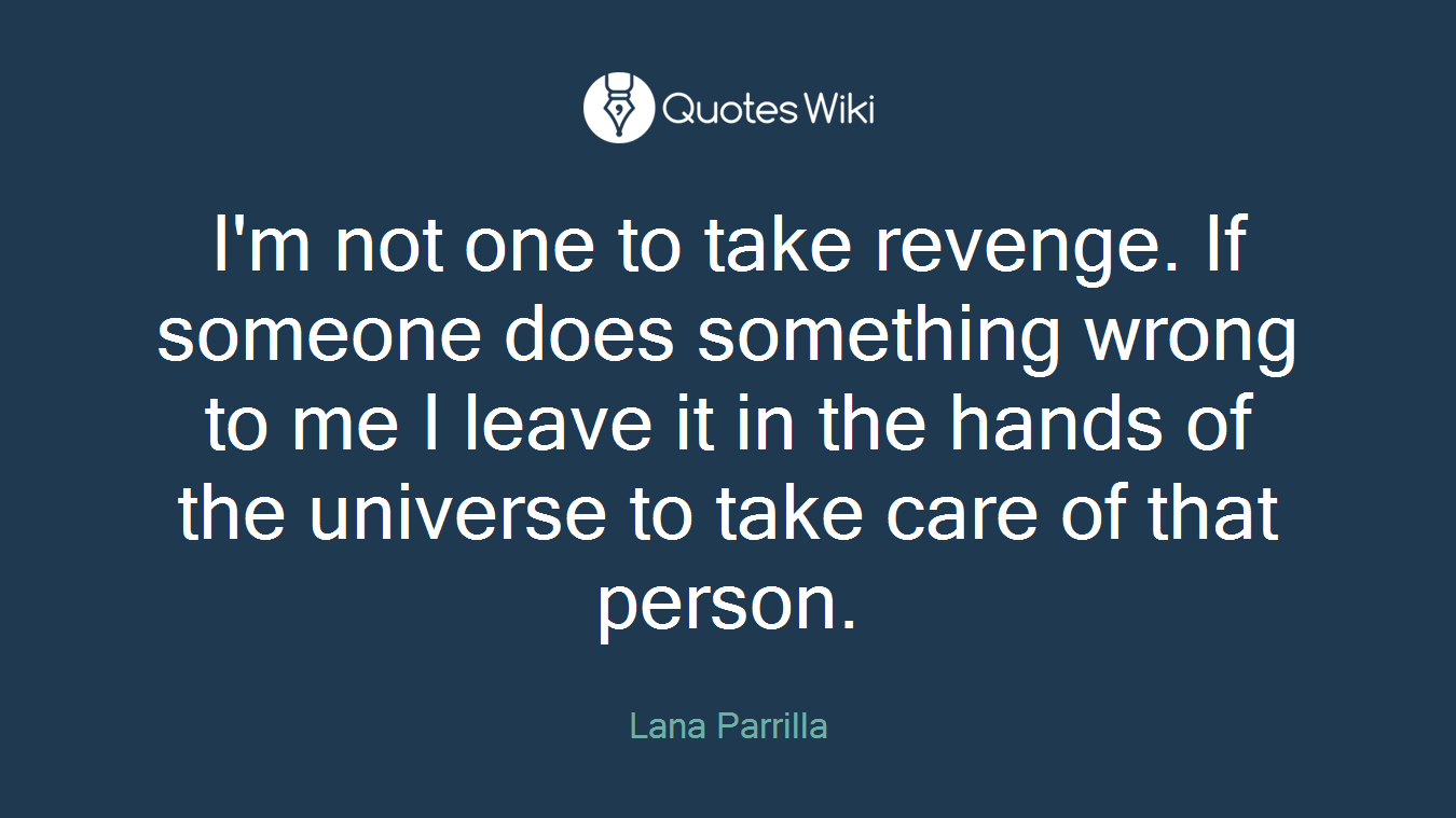I'm not one to take revenge. If someone does something wrong to me I leave it in the hands of the universe to take care of that person.