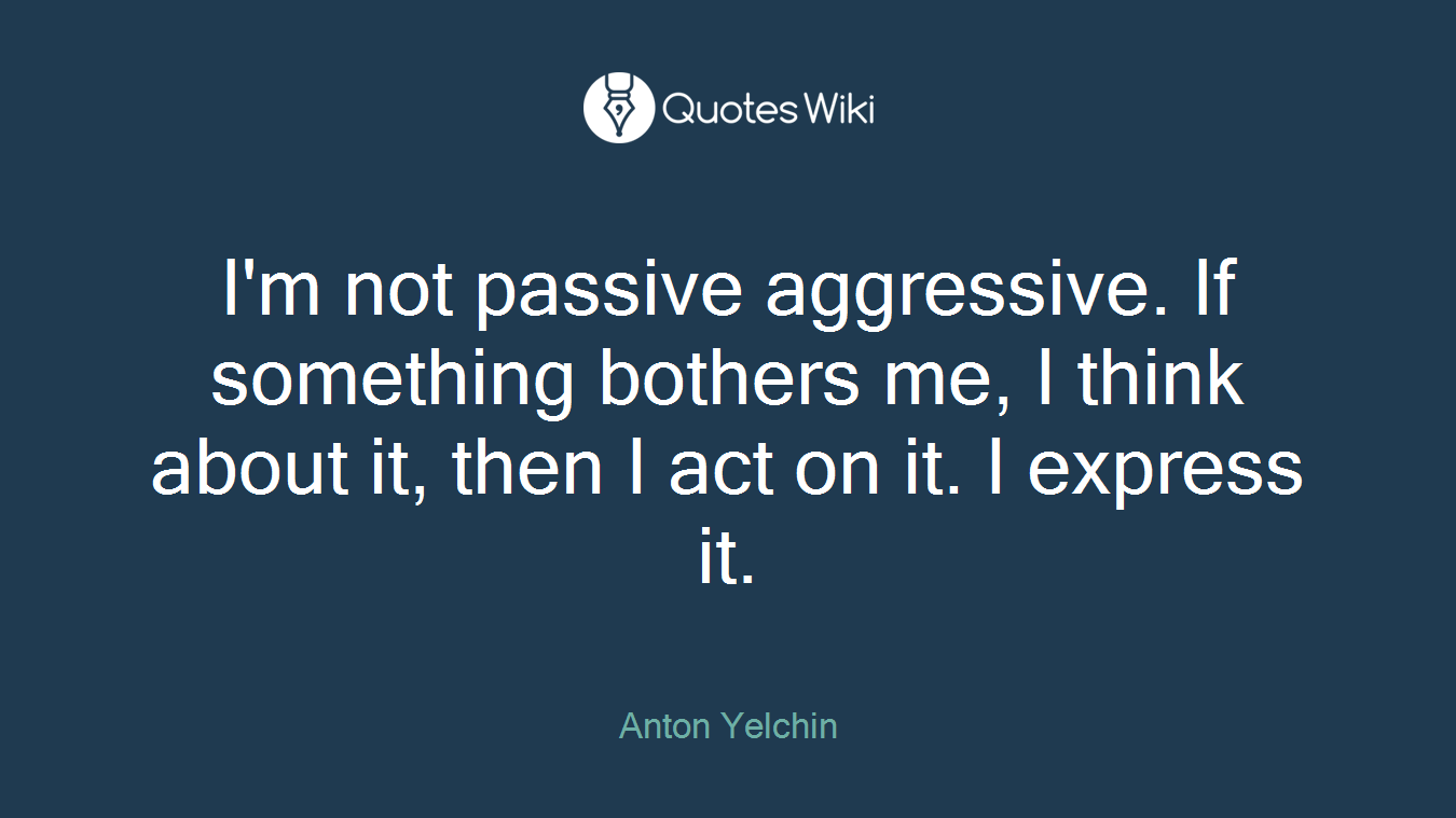 I'm not passive aggressive. If something bothers me, I think about it, then I act on it. I express it.