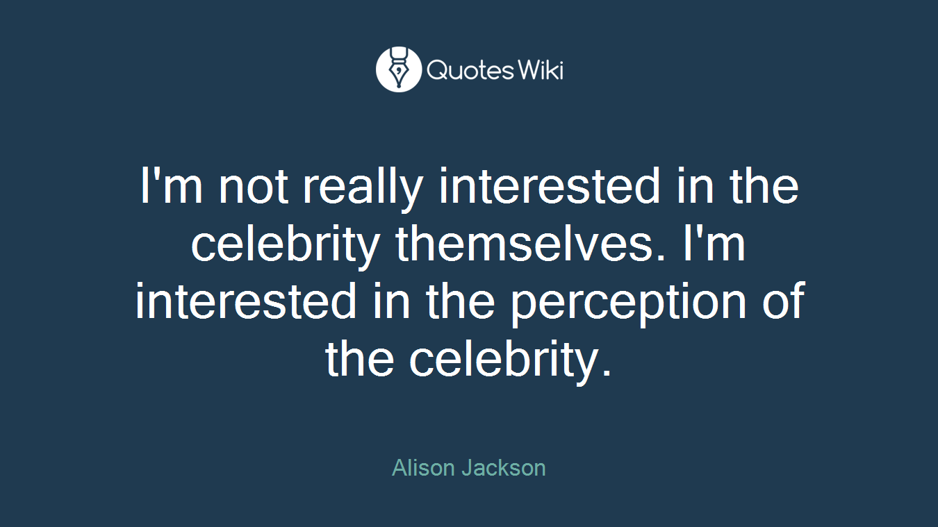 I'm not really interested in the celebrity themselves. I'm interested in the perception of the celebrity.